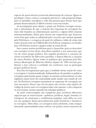 AMARRIBO Brasil




esperar de quem desvia recursos da alimentação de crianças. Quem se
predispõe a lutar contra a corrupção precisa ter vida pregressa limpa,
pois os bandidos vasculham a vida das pessoas para buscar fatos que
possam desmoralizá-la. É difícil conviver com essa tensão.
   As investigações para afastar e punir um Prefeito corrupto trouxe-
ram a informação de que a maioria dos esquemas de corrupção ha-
viam sido forjados na administração anterior, e alguns deles estavam
institucionalizados. Havia pelo menos um empreiteiro que forneceu
notas frias para todas as administrações recentes que haviam passado
pela Prefeitura, e a empresa da qual ele utilizava o talão de notas não
estava inscrita nem no CNPJ da Receita Federal, tampouco no Estado,
mas a Prefeitura acatava e pagava todas as notas fiscais.
   Isso causou muitos problemas para a Amarribo, pois ao descobrir
um corrupto recém eleito, descobriu também o seu antecessor que
era de outro grupo político. Em seguida promoveu a cassação de
vários vereadores de diferentes partidos, e depois liderou a cassação
de outro Prefeito. Quase todos os políticos que passaram pela Pre-
feitura Municipal de Ribeirão Bonito depois de 1995 tiveram pro-
blemas e isso colocou a entidade em confronto com os principais
grupos políticos locais.
   Esse fato foi importante para que a entidade tivesse noção de como
a corrupção é institucionalizada. Independente de partido os políticos
corruptos apresentam quase sempre as mesmas características; só uma
vigilância muito forte da comunidade pode mudar esse estado de coi-
sas. Os Prefeitos corruptos transmitem os esquemas de corrupção aos
seus sucessores. Parece que há um pacto não escrito, uma espécie de
código de honra entre os corruptos sobre esse assunto, e eles cumprem
os seus termos, mesmo quando são inimigos políticos.
   As ações anticorrupção são complexas pois envolvem diferentes
aspectos que se entrecruzam – políticos, jurídicos, legais, formais, es-
tratégicos, de motivação e mobilização popular; uma falha ou erro
em um qualquer desses procedimentos pode beneficiar e fortalecer
os corruptos. Além disso, os corruptos nunca desistem, estão sempre
buscando oportunidades para colocar em prática novas maneiras de



                                 18
 
