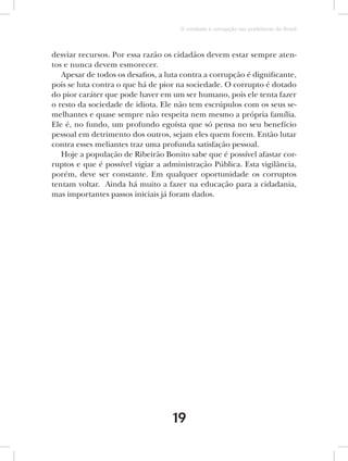 O combate à corrupção nas prefeituras do Brasil



desviar recursos. Por essa razão os cidadãos devem estar sempre aten-
tos e nunca devem esmorecer.
   Apesar de todos os desafios, a luta contra a corrupção é dignificante,
pois se luta contra o que há de pior na sociedade. O corrupto é dotado
do pior caráter que pode haver em um ser humano, pois ele tenta fazer
o resto da sociedade de idiota. Ele não tem escrúpulos com os seus se-
melhantes e quase sempre não respeita nem mesmo a própria família.
Ele é, no fundo, um profundo egoísta que só pensa no seu benefício
pessoal em detrimento dos outros, sejam eles quem forem. Então lutar
contra esses meliantes traz uma profunda satisfação pessoal.
   Hoje a população de Ribeirão Bonito sabe que é possível afastar cor-
ruptos e que é possível vigiar a administração Pública. Esta vigilância,
porém, deve ser constante. Em qualquer oportunidade os corruptos
tentam voltar. Ainda há muito a fazer na educação para a cidadania,
mas importantes passos iniciais já foram dados.




                                    19
 
