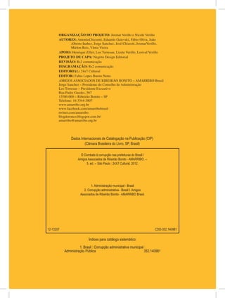 ORGANIZAÇÃO DO PROJETO: Josmar Verillo e Nicole Verillo
       AUTORES: AntonioChizzotti, Eduardo Gaievski, Fábio Oliva, João
                Alberto Ianhez, Jorge Sanchez, José Chizzoti, JosmarVerillo,
                Márlon Reis, Vânia Vieira
       APOIO: Henrique Ziller, Leo Torresan, Lizete Verillo, Lorival Verillo
       PROJETO DE CAPA: Negrito Design Editorial
       REVISÃO: Rs2 comunicação
       DIAGRAMAÇÃO: Rs2 comunicação
       EDITORIAL: 24x7 Cultural
       EDITOR: Fabio Lopes Bueno Netto
       AMIGOS ASSOCIADOS DE RIBEIRÃO BONITO – AMARRIBO Brasil
       Jorge Sanchez – Presidente do Conselho de Administração
       Leo Torresan – Presidente Executivo
       Rua Padre Guedes, 567
       13580-000 – Ribeirão Bonito – SP
       Telefone: 16 3344-3807
       www.amarribo.org.br
       www.facebook.com/amarribobrasil
       twitter.com/amarribo
       blogdoronco.blogspot.com.br/
       amarribo@amarribo.org.br




               Dados Internacionais de Catalogação na Publicação (CIP)
                        (Câmara Brasileira do Livro, SP, Brasil)

                      O Combate à corrupção nas prefeituras do Brasil /
                    Amigos Associados de Ribeirão Bonito - AMARRIBO. --
                          5. ed. -- São Paulo : 24X7 Cultural, 2012.




                             1. Administração municipal - Brasil
                       2. Corrupção administrativa - Brasil I. Amigos
                     Associados de Ribeirão Bonito - AMARRIBO Brasil.




12-13207                                                                  CDD-352.140981

                           Índices para catálogo sistemático:

                     1. Brasil : Corrupção administrativa municipal :
           Administração Pública		                                 352.140981
 
