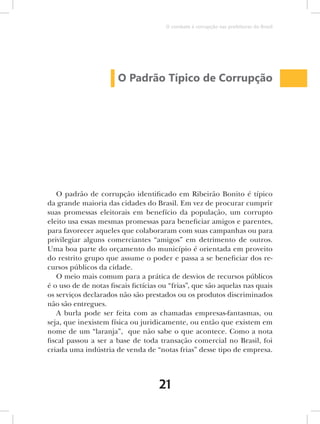 O combate à corrupção nas prefeituras do Brasil




                       O Padrão Típico de Corrupção




   O padrão de corrupção identificado em Ribeirão Bonito é típico
da grande maioria das cidades do Brasil. Em vez de procurar cumprir
suas promessas eleitorais em benefício da população, um corrupto
eleito usa essas mesmas promessas para beneficiar amigos e parentes,
para favorecer aqueles que colaboraram com suas campanhas ou para
privilegiar alguns comerciantes “amigos” em detrimento de outros.
Uma boa parte do orçamento do município é orientada em proveito
do restrito grupo que assume o poder e passa a se beneficiar dos re-
cursos públicos da cidade.
   O meio mais comum para a prática de desvios de recursos públicos
é o uso de de notas fiscais fictícias ou “frias”, que são aquelas nas quais
os serviços declarados não são prestados ou os produtos discriminados
não são entregues.
   A burla pode ser feita com as chamadas empresas-fantasmas, ou
seja, que inexistem física ou juridicamente, ou então que existem em
nome de um “laranja”, que não sabe o que acontece. Como a nota
fiscal passou a ser a base de toda transação comercial no Brasil, foi
criada uma indústria de venda de “notas frias” desse tipo de empresa.



                                     21
 