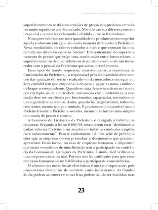 O combate à corrupção nas prefeituras do Brasil



superfaturamento se dá com cotações de preços dos produtos em valo-
res muito superiores aos de mercado. Nos dois casos, a diferença entre o
preço real e o valor superfaturado é dividida entre os fraudadores.
   Notas preenchidas com uma quantidade de produtos muito superior
àquela realmente entregue são outra maneira de fraudar a Prefeitura.
Nessa modalidade, os valores cobrados a mais e que constam da nota
emitida são divididos entre os “sócios”. Diferentemente do superfatu-
ramento de preços que exige uma combinação entre fornecedores, o
superfaturamento de quantidades só depende do conluio de um forne-
cedor com o pessoal da Prefeitura que atesta o recebimento.
   Esses tipos de fraude requerem, invariavelmente, a conivência de
funcionários da Prefeitura – o responsável pelo almoxarifado deve sem-
pre dar quitação do serviço realizado ou da mercadoria entregue e a
área contábil tem que empenhar a despesa e pagar as notas, emitindo
o cheque correspondente. Quando se trata de serviços técnicos (como,
por exemplo, os de eletricidade, construção civil e hidráulica), a exe-
cução deve ser certificada por funcionários capacitados, normalmente
um engenheiro ou técnico. Assim, quando há irregularidade, todos são
coniventes, mesmo que por omissão. É praticamente impossível para o
Prefeito fraudar a Prefeitura sozinho, mesmo nas formas mais simples
de tomada de preços e convite.
   A Comissão de Licitações da Prefeitura é obrigada a habilitar as
empresas. Segundo a lei no 8.666/93, estas devem estar “devidamente
cadastradas na Prefeitura ou atenderem todas as condições exigidas
para cadastramento”. Para se cadastrarem, há uma série de pré-requi-
sitos que as empresas devem preencher e documentos que precisam
apresentar. Dessa forma, no caso de empresas fantasmas, é impossível
que saiam vencedoras de uma licitação sem a participação ou conivên-
cia da Comissão de Licitações da Prefeitura. É muito fácil verificar se
uma empresa existe ou não. Por isso não há justificativa para que essas
empresas fantasmas sejam habilitadas a participar de concorrências.
   O advento das notas fiscais eletrônicas é um fato importante, pois
proporciona elementos de controle antes inexistentes. As fraudes
ainda podem acontecer e notas frias podem ainda ser emitidas, mas



                                   23
 