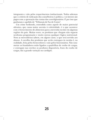O combate à corrupção nas prefeituras do Brasil



integrantes e não pelos requerimentos institucionais. Todos sabemos
que o critério de indicação dos conselheiros é político, e os favores são
pagos com a aprovação das contas dos correligionários. É por isso que
ganharam o apelido de “Tribunais de Faz de Conta”.
   Um crime hediondo, entendido como aquele de maior potencial
ofensivo, que causa maior aversão à coletividade, é o que acontece
com o fornecimento de alimentos para a merenda escolar em algumas
regiões do país. Muitas vezes, os produtos que chegam não seguem
nenhuma programação e muito menos qualquer lógica nutricional.
Nem as merendeiras sabem, em alguns casos, o que será servido aos
alunos. A escolha dos produtos que serão entregues às escolas é, na
realidade, feita pelos fornecedores e não pelos funcionários. Não rara-
mente os fraudadores estão ligados a quadrilhas de roubo de cargas,
e entregam nas creches os produtos disponíveis, fruto do roubo de
cargas, daí a grande variação no cardápio.




                                   25
 
