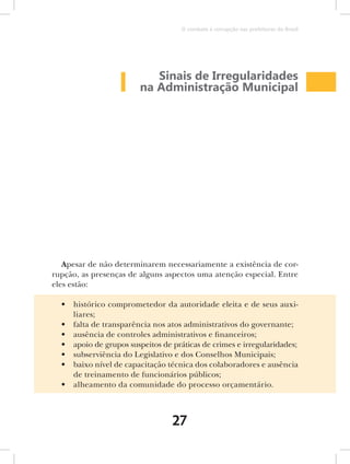 O combate à corrupção nas prefeituras do Brasil




                            Sinais de Irregularidades
                         na Administração Municipal




   Apesar de não determinarem necessariamente a existência de cor-
rupção, as presenças de alguns aspectos uma atenção especial. Entre
eles estão:

  •   histórico comprometedor da autoridade eleita e de seus auxi-
      liares;
  •   falta de transparência nos atos administrativos do governante;
  •   ausência de controles administrativos e financeiros;
  •   apoio de grupos suspeitos de práticas de crimes e irregularidades;
  •   subserviência do Legislativo e dos Conselhos Municipais;
  •   baixo nível de capacitação técnica dos colaboradores e ausência
      de treinamento de funcionários públicos;
  •   alheamento da comunidade do processo orçamentário.



                                   27
 