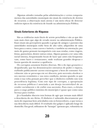 AMARRIBO Brasil




  Algumas atitudes tomadas pelas administrações e certos comporta-
mentos das autoridades municipais são sinais da existência de desvios
de recursos; a observação mais atenta é um meio eficaz de detectar
indícios típicos da existência de fraude na administração Pública.


Sinais Exteriores de Riqueza

   São as evidências mais fáceis de serem percebidas e são as que dei-
xam mais claro que algo de errado ocorre na administração Pública.
Esses sinais são perceptíveis quando o grupo de amigos e parentes das
autoridades municipais exibe bens de alto valor, adquiridos de uma
hora para a outra, como carros e imóveis, e também na ostentação, por
meio de gastos pessoais incompatíveis com suas rendas, como viagens,
festas, patrocínios, dentre outras coisas. Alguns passam a ter uma vida
social intensa, frequentando locais de lazer que antes não frequenta-
vam, como bares e restaurantes, onde realizam grandes despesas e
fazem questão de mostrar a opulência.
   Os corruptos assumem feições diversas. Há o do tipo grosseiro e
despudorado, que faz demonstrações ostensivas de poder e riqueza,
exibindo publicamente acesso extravagante a bens de consumo. Ge-
ralmente não se preocupa em ser discreto, pois necessita alardear o
seu sucesso econômico e sua nova condição, mesmo quando os que
estão à sua volta possam perceber que o dinheiro exibido não tem
procedência legítima. Com esse tipo de corrupto, a apropriação
de recursos públicos é associada a um desejo incontrolável de as-
cender socialmente e de exibir essa ascensão. Para esses, a eleição
para o cargo público máximo do município é quase que como uma
licença para roubar.
   Já o fraudador discreto tem formas de agir que tornam mais difícil
a descoberta do ato ilícito. O dinheiro é subtraído discretamente por
meio de esquemas bem articulados com os fornecedores, o que torna a
sua descoberta mais difícil. O resultado dos golpes é aplicado longe do
domicílio. Em geral, utilizam-se de “laranjas” (pessoas que, voluntária ou



                                 28
 