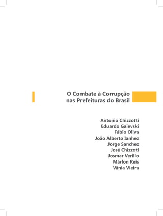O Combate à Corrupção
nas Prefeituras do Brasil


             Antonio Chizzotti
             Eduardo Gaievski
                    Fábio Oliva
           João Alberto Ianhez
                Jorge Sanchez
                  José Chizzoti
                Josmar Verillo
                   Márlon Reis
                   Vânia Vieira
 