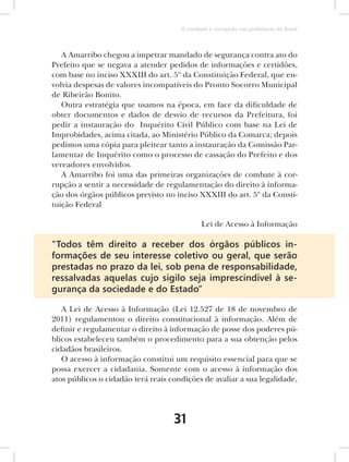 O combate à corrupção nas prefeituras do Brasil



   A Amarribo chegou a impetrar mandado de segurança contra ato do
Prefeito que se negava a atender pedidos de informações e certidões,
com base no inciso XXXIII do art. 5º da Constituição Federal, que en-
volvia despesas de valores incompatíveis do Pronto Socorro Municipal
de Ribeirão Bonito.
   Outra estratégia que usamos na época, em face da dificuldade de
obter documentos e dados de desvio de recursos da Prefeitura, foi
pedir a instauração do Inquérito Civil Público com base na Lei de
Improbidades, acima citada, ao Ministério Público da Comarca; depois
pedimos uma cópia para pleitear tanto a instauração da Comissão Par-
lamentar de Inquérito como o processo de cassação do Prefeito e dos
vereadores envolvidos.
   A Amarribo foi uma das primeiras organizações de combate à cor-
rupção a sentir a necessidade de regulamentação do direito à informa-
ção dos órgãos públicos previsto no inciso XXXIII do art. 5º da Consti-
tuição Federal

                                              Lei de Acesso à Informação

“Todos têm direito a receber dos órgãos públicos in-
formações de seu interesse coletivo ou geral, que serão
prestadas no prazo da lei, sob pena de responsabilidade,
ressalvadas aquelas cujo sigilo seja imprescindível à se-
gurança da sociedade e do Estado”

   A Lei de Acesso à Informação (Lei 12.527 de 18 de novembro de
2011) regulamentou o direito constitucional à informação. Além de
definir e regulamentar o direito à informação de posse dos poderes pú-
blicos estabeleceu também o procedimento para a sua obtenção pelos
cidadãos brasileiros.
   O acesso à informação constitui um requisito essencial para que se
possa exercer a cidadania. Somente com o acesso à informação dos
atos públicos o cidadão terá reais condições de avaliar a sua legalidade,




                                    31
 