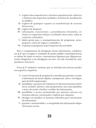 O combate à corrupção nas prefeituras do Brasil



     I - registro das competências e estrutura organizacional, endereço
         e telefones das respectivas unidades e horários de atendimento
         ao público;
    II - registro de quaisquer repasses ou transferências de recursos
         financeiros;
   III - registro de despesas;
   IV - informações concernentes a procedimentos licitatórios, in-
         clusive os respectivos editais e resultados, bem como todos os
         contratos celebrados;
    V - dados gerais para o acompanhamento de programas, ações,
         projetos e obras de órgãos e entidades; e
   VI - respostas às perguntas mais frequentes da sociedade.

   Para o cumprimento da divulgação dessas informações, estabelece
seu § 2º que os órgãos e entidades do poder público municipal devem
se utilizar de todos os meios e instrumentos legítimos que dispuserem,
sendo obrigatória a sua divulgação em sites da rede mundial de com-
putadores (internet).

  O seu § 3º estabelece inclusive que os referidos sites devem atender
aos seguintes requisitos:

     I - conter ferramenta de pesquisa de conteúdo que permita o acesso
         à informação de forma objetiva, transparente, clara e em lingua-
         gem de fácil compreensão;
    II - possibilitar a gravação de relatórios em diversos formatos eletrô-
         nicos, inclusive abertos e não proprietários, tais como planilhas
         e texto, de modo a facilitar a análise das informações;
   III - possibilitar o acesso automatizado por sistemas externos em
         formatos abertos, estruturados e legíveis por máquina;
   IV - divulgar em detalhes os formatos utilizados para estruturação
         da informação;
    V - garantir a autenticidade e a integridade das informações dispo-
         níveis para acesso;



                                    33
 