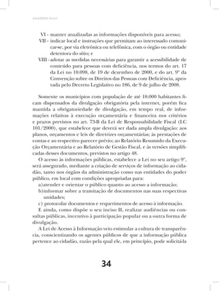 AMARRIBO Brasil




    VI - manter atualizadas as informações disponíveis para acesso;
   VII - indicar local e instruções que permitam ao interessado comuni-
          car-se, por via eletrônica ou telefônica, com o órgão ou entidade
          detentora do sítio; e
   VIII - adotar as medidas necessárias para garantir a acessibilidade de
          conteúdo para pessoas com deficiência, nos termos do art. 17
          da Lei no 10.098, de 19 de dezembro de 2000, e do art. 9º da
          Convenção sobre os Direitos das Pessoas com Deficiência, apro-
          vada pelo Decreto Legislativo no 186, de 9 de julho de 2008.

   Somente os municípios com população de até 10.000 habitantes fi-
cam dispensados da divulgação obrigatória pela internet, porém fica
mantida a obrigatoriedade de divulgação, em tempo real, de infor-
mações relativas à execução orçamentária e financeira nos critérios
e prazos previstos no art. 73-B da Lei de Responsabilidade Fiscal (LC
101/2000), que estabelece que deverá ser dada ampla divulgação: aos
planos, orçamentos e leis de diretrizes orçamentárias; às prestações de
contas e ao respectivo parecer prévio; ao Relatório Resumido da Execu-
ção Orçamentária e ao Relatório de Gestão Fiscal, e às versões simplifi-
cadas desses documentos, previstos no artigo 48.
   O acesso às informações públicas, estabelece a Lei no seu artigo 9º,
será assegurado, mediante a criação de serviços de informação ao cida-
dão, tanto nos órgãos da administração como nas entidades do poder
público, em local com condições apropriadas para:
   a)atender e orientar o público quanto ao acesso a informação;
   b)informar sobre a tramitação de documentos nas suas respectivas
      unidades;
   c) protocolar documentos e requerimentos de acesso à informação.
   E ainda, como dispõe o seu inciso II, realizar audiências ou con-
sultas públicas, incentivo à participação popular ou a outra forma de
divulgação.
   A Lei de Acesso à Informação veio estimular a cultura de transparên-
cia, conscientizando os agentes públicos de que a informação pública
pertence ao cidadão, razão pela qual ele, em princípio, pode solicitá-la



                                 34
 