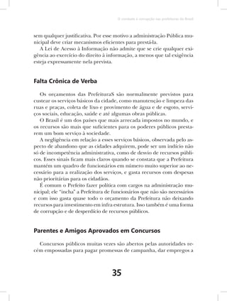 O combate à corrupção nas prefeituras do Brasil



sem qualquer justificativa. Por esse motivo a administração Pública mu-
nicipal deve criar mecanismos eficientes para prestá-la.
   A Lei de Acesso à Informação não admite que se crie qualquer exi-
gência ao exercício do direito à informação, a menos que tal exigência
esteja expressamente nela prevista.


Falta Crônica de Verba

   Os orçamentos das PrefeituraS são normalmente previstos para
custear os serviços básicos da cidade, como manutenção e limpeza das
ruas e praças, coleta de lixo e provimento de água e de esgoto, servi-
ços sociais, educação, saúde e até algumas obras públicas.
   O Brasil é um dos países que mais arrecada impostos no mundo, e
os recursos são mais que suficientes para os poderes públicos presta-
rem um bom serviço à sociedade.
   A negligência em relação a esses serviços básicos, observada pelo as-
pecto de abandono que as cidades adquirem, pode ser um indício não
só de incompetência administrativa, como de desvio de recursos públi-
cos. Esses sinais ficam mais claros quando se constata que a Prefeitura
mantém um quadro de funcionários em número muito superior ao ne-
cessário para a realização dos serviços, e gasta recursos com despesas
não prioritárias para os cidadãos.
   É comum o Prefeito fazer política com cargos na administração mu-
nicipal; ele “incha” a Prefeitura de funcionários que não são necessários
e com isso gasta quase todo o orçamento da Prefeitura não deixando
recursos para investimento em infra estrutura. Isso também é uma forma
de corrupção e de desperdício de recursos públicos.


Parentes e Amigos Aprovados em Concursos

  Concursos públicos muitas vezes são abertos pelas autoridades re-
cém empossadas para pagar promessas de campanha, dar empregos a



                                   35
 