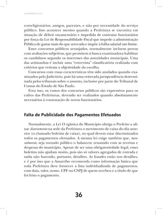 AMARRIBO Brasil




correligionários, amigos, parentes, e não por necessidade do serviço
público. Isso acontece mesmo quando a Prefeitura se encontra em
situação de déficit orçamentário e impedida de contratar funcionários
por força da Lei de Responsabilidade Fiscal que impede a administração
Pública de gastar mais do que arrecada e impõe à folha salarial um limite.
   Esses concursos públicos arranjados, normalmente incluem provas
com avaliações subjetivas, que permitem à banca examinadora habilitar
os candidatos segundo os interesses das autoridades municipais. Uma
das artimanhas é incluir uma “entrevista” classificatória realizada com
critérios que retiram a objetividade da escolha.
   Concursos com essas características têm sido anulados quando exa-
minados pelo Judiciário, pois há uma reiterada jurisprudência determi-
nada pelos tribunais sobre o assunto, inclusive por parte do Tribunal de
Contas do Estado de São Paulo.
   Fora isso, os custos dos concursos públicos são expressivos para os
cofres das Prefeituras, devendo ser realizados quando absolutamente
necessários à contratação de novos funcionários.



Falta de Publicidade dos Pagamentos Efetuados

   Normalmente, a Lei O rgânica do Município obriga o Prefeito a afi-
xar diariamente na sede da Prefeitura o movimento de caixa do dia ante-
rior (o chamado boletim de caixa), no qual devem estar discriminados
todos os pagamentos efetuados. A mesma lei exige também que, men-
salmente, seja tornado público o balancete resumido com as receitas e
despesas do município. Apesar de ser uma obrigatoriedade legal, esses
boletins não ajudam muito, pois são só valores agregados de entrada e
saída não havendo, portanto, detalhes. As fraudes estão nos detalhes,
e é por isso que a Amarribo recomenda como informação básica que
toda Prefeitura deve fornecer a lista individualizada de pagamentos,
com data, valor, nome, CPF ou CNPJ de quem recebeu e a título de que
foi feito o pagamento.




                                 36
 