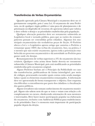 O combate à corrupção nas prefeituras do Brasil




Transferências de Verbas Orçamentárias

   Quando aprovado pela Câmara Municipal o orçamento deve ser ri-
gorosamente cumprido, pois é uma Lei. O orçamento de uma Prefei-
tura, ou de qualquer órgão público é uma peça de planejamento e de
priorização no dispêndio de recursos; ele apresenta valores por rubrica
e deve refletir o desejo e as prioridades estabelecidas pela população.
   Qualquer alteração posterior deve ser novamente submetida ao
Legislativo local e tornada pública, para que as razões do remane-
jamento possam ser entendidas pelos cidadãos. Algumas leis mu-
nicipais orçamentárias são verdadeiras peças de ficção. O Prefeito
altera a Lei e o Legislativo aprova artigo que autoriza o Prefeito a
remanejar quase 100% das verbas do orçamento. Isso, na prática, é
o mesmo que não existir orçamento, ignora toda a priorização esta-
belecida no processo orçamentário e dá autoridade ao Prefeito para
gastar onde ele desejar.
   Remanejamentos de verbas superiores a 5% do orçamento são ina-
ceitáveis. Qualquer coisa acima desse limite deveria ser novamente
submetida à Câmara Municipal, pois está modificando as prioridades
estabelecidas pelo orçamento original.
   Alguns Prefeitos burlam até o Princípio da Publicidade no caso
das transferências, publicando-as de forma ininteligível, por meio
de códigos, procurando esconder quais contas estão sendo manipu-
ladas e quais os elementos orçamentários remanejados. A informação
deve ser apresentada de forma transparente e objetiva. Esse esquema
visa dificultar o entendimento por parte dos cidadãos e a fiscalização
dos gastos públicos.
   Alguns vereadores não tomam conhecimento do orçamento munici-
pal. Alguns não sabem nem do que se trata e votam com relação a ele
completamente no escuro, obedecendo orientações de seus mentores
e interessados. Deve haver maior participação popular na elaboração
do orçamento, inclusive com Audiências Públicas para estabelecimen-
to de prioridades. Esse é o momento mais importante de participação
popular depois da eleição.



                                  37
 