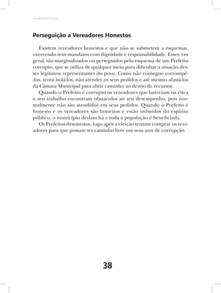 AMARRIBO Brasil




Perseguição a Vereadores Honestos

   Existem vereadores honestos e que não se submetem a esquemas,
exercendo seus mandatos com dignidade e responsabilidade. Esses, em
geral, são marginalizados ou perseguidos pelo esquema de um Prefeito
corrupto, que se utiliza de qualquer meio para dificultar a atuação des-
ses legítimos representantes do povo. Como não consegue corrompê-
-los, tenta isolá-los, não atender os seus pedidos e até mesmo afastá-los
da Câmara Municipal para abrir caminho ao desvio de recursos.
   Quando o Prefeito é corrupto os vereadores que lastreiam na ética
o seu trabalho encontram obstáculos ao seu desempenho, pois nor-
malmente não são atendidos em seus pedidos. Quando o Prefeito é
honesto e os vereadores são honestos e estão imbuídos do espírito
público, o município deslancha e toda a população é beneficiada.
   Os Prefeitos desonestos, logo após a eleição tentam comprar os vere-
adores para que possam ter caminho livre em seus atos de corrupção.




                                 38
 