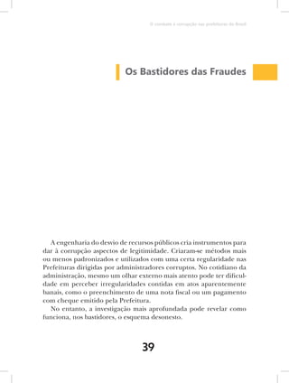 O combate à corrupção nas prefeituras do Brasil




                           Os Bastidores das Fraudes




  A engenharia do desvio de recursos públicos cria instrumentos para
dar à corrupção aspectos de legitimidade. Criaram-se métodos mais
ou menos padronizados e utilizados com uma certa regularidade nas
Prefeituras dirigidas por administradores corruptos. No cotidiano da
administração, mesmo um olhar externo mais atento pode ter dificul-
dade em perceber irregularidades contidas em atos aparentemente
banais, como o preenchimento de uma nota fiscal ou um pagamento
com cheque emitido pela Prefeitura.
  No entanto, a investigação mais aprofundada pode revelar como
funciona, nos bastidores, o esquema desonesto.



                                 39
 