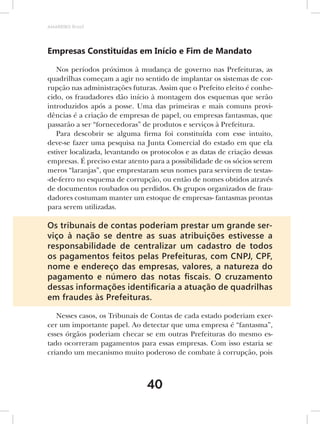 AMARRIBO Brasil




Empresas Constituídas em Início e Fim de Mandato

   Nos períodos próximos à mudança de governo nas Prefeituras, as
quadrilhas começam a agir no sentido de implantar os sistemas de cor-
rupção nas administrações futuras. Assim que o Prefeito eleito é conhe-
cido, os fraudadores dão início à montagem dos esquemas que serão
introduzidos após a posse. Uma das primeiras e mais comuns provi-
dências é a criação de empresas de papel, ou empresas fantasmas, que
passarão a ser “fornecedoras” de produtos e serviços à Prefeitura.
   Para descobrir se alguma firma foi constituída com esse intuito,
deve-se fazer uma pesquisa na Junta Comercial do estado em que ela
estiver localizada, levantando os protocolos e as datas de criação dessas
empresas. É preciso estar atento para a possibilidade de os sócios serem
meros “laranjas”, que emprestaram seus nomes para servirem de testas-
-de-ferro no esquema de corrupção, ou então de nomes obtidos através
de documentos roubados ou perdidos. Os grupos organizados de frau-
dadores costumam manter um estoque de empresas- fantasmas prontas
para serem utilizadas.

Os tribunais de contas poderiam prestar um grande ser-
viço à nação se dentre as suas atribuições estivesse a
responsabilidade de centralizar um cadastro de todos
os pagamentos feitos pelas Prefeituras, com CNPJ, CPF,
nome e endereço das empresas, valores, a natureza do
pagamento e número das notas ﬁscais. O cruzamento
dessas informações identiﬁcaria a atuação de quadrilhas
em fraudes às Prefeituras.

   Nesses casos, os Tribunais de Contas de cada estado poderiam exer-
cer um importante papel. Ao detectar que uma empresa é “fantasma”,
esses órgãos poderiam checar se em outras Prefeituras do mesmo es-
tado ocorreram pagamentos para essas empresas. Com isso estaria se
criando um mecanismo muito poderoso de combate à corrupção, pois



                                40
 