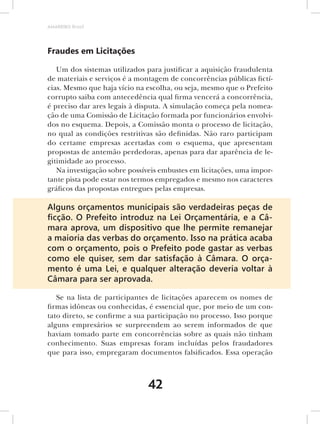 AMARRIBO Brasil




Fraudes em Licitações

   Um dos sistemas utilizados para justificar a aquisição fraudulenta
de materiais e serviços é a montagem de concorrências públicas fictí-
cias. Mesmo que haja vício na escolha, ou seja, mesmo que o Prefeito
corrupto saiba com antecedência qual firma vencerá a concorrência,
é preciso dar ares legais à disputa. A simulação começa pela nomea-
ção de uma Comissão de Licitação formada por funcionários envolvi-
dos no esquema. Depois, a Comissão monta o processo de licitação,
no qual as condições restritivas são definidas. Não raro participam
do certame empresas acertadas com o esquema, que apresentam
propostas de antemão perdedoras, apenas para dar aparência de le-
gitimidade ao processo.
   Na investigação sobre possíveis embustes em licitações, uma impor-
tante pista pode estar nos termos empregados e mesmo nos caracteres
gráficos das propostas entregues pelas empresas.

Alguns orçamentos municipais são verdadeiras peças de
ﬁcção. O Prefeito introduz na Lei Orçamentária, e a Câ-
mara aprova, um dispositivo que lhe permite remanejar
a maioria das verbas do orçamento. Isso na prática acaba
com o orçamento, pois o Prefeito pode gastar as verbas
como ele quiser, sem dar satisfação à Câmara. O orça-
mento é uma Lei, e qualquer alteração deveria voltar à
Câmara para ser aprovada.

   Se na lista de participantes de licitações aparecem os nomes de
firmas idôneas ou conhecidas, é essencial que, por meio de um con-
tato direto, se confirme a sua participação no processo. Isso porque
alguns empresários se surpreendem ao serem informados de que
haviam tomado parte em concorrências sobre as quais não tinham
conhecimento. Suas empresas foram incluídas pelos fraudadores
que para isso, empregaram documentos falsificados. Essa operação



                              42
 