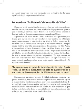 O combate à corrupção nas prefeituras do Brasil



de inserir empresas com boa reputação tem o objetivo de dar uma
aparência legal ao processo licitatório.


Fornecedores “Proﬁssionais” de Notas Fiscais “Frias”

   Como no brasil a nota fiscal se tornou a base de toda transação co-
mercial para aplicação de impostos, realização de pagamentos, presta-
ção de contas, a utilização desse documento fiscal se tornou também a
base de todas as fraudes praticadas contra órgãos públicos.
   A produção de notas fi scais “frias” se tornou uma profissão pra-
ticada por alguns que se aprofundaram nas técnicas de obtenção
desses documentos, e nas técnicas de abrir e fechar empresas de
fachada, com a utilização de “laranjas” e documentos falsos. Uma pe-
quena história ocorrida no aeroporto de Congonhas, em São Paulo,
testemunhada por um dos autores desta cartilha, ilustra bem o que
vem a ser a indústria de notas fi scais “frias”. Perguntado sobre suas
atividades, um conhecido falsário do interior do estado de São Pau-
lo, sem o menor constrangimento, respondeu: “Eu agora estou no
ramo de fornecimento de notas fi scais ‘frias’. De agulha a avião, for-
neço nota de qualquer coisa, a um custo muito competitivo de 4%
sobre o valor da nota”.

“Eu agora estou no ramo de fornecimento de notas ﬁscais
‘frias’. De agulha a avião, forneço nota de qualquer coisa a
um custo muito competitivo de 4% sobre o valor da nota”.

   Frequentemente, como no caso de Ribeirão Bonito, notas de em-
presas diferentes, mas evidentemente impressas com o mesmo layout
e características e defeitos gráficos, aparecem na contabilidade de di-
versas Prefeituras de uma região, indicando a existência de quadrilhas
especializadas nessa modalidade de fraude. O mais espantoso é que
toda a sociedade sabe disso, as autoridades do país sabem disso, e não
colocam um ponto final nesse estado de coisas.



                                  43
 
