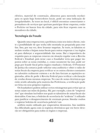 O combate à corrupção nas prefeituras do Brasil



elétrico, material de construção, alimentos para merenda escolar)
para os quais haja fornecedores locais, pode ser uma indicação de
irregularidades. Às vezes no local, é difícil encontrar comerciantes e
prestadores de serviços que queiram participar desse esquema, então
o Prefeito vai buscar fora da cidade, para não ficar exposto com os
moradores da cidade.

Tecnologia da Fraude

   Quando uma empresa tem a prefeitura como seu único cliente, exis-
te a possibilidade de que tenha sido montada ou preparada para esse
fim. Isso, por sua vez, deve levantar suspeitas. Às vezes, os falsários si-
mulam vendas e forjam notas fiscais para outras empresas e/ou órgãos
só para disfarçar a sequencialidade das notas. Daí a importância do
requisito para as empresas estarem em situação regular com a Receita
Federal e Estadual, pois nesse caso o fraudador teria que pagar im-
postos sobre as notas emitidas, e, como raramente faz isso, pode ser
pego por fraude fiscal pelos órgãos estaduais e federais. O Promotor
de Justiça da comarca pode solicitar uma auditoria e obter o talão de
notas fiscais da empresa para verificar se os outros clientes constantes
no talonário realmente existem e se de fato fizeram as aquisições re-
gistradas, além de pedir à Receita Federal para verificar a declaração
de rendas dessas mesmas empresas. No caso de notas eletrônicas que
estão sendo adotadas pela maioria das Prefeituras, a verificação pode
ser feita em seus próprios registros.
   Os fraudadores podem utilizar certos estratagemas para evitar que as
notas caiam nas mãos da Justiça. Há, por exemplo, casos de “empresá-
rios” que simulam incêndios nos quais os talonários de notas fiscais são
destruídos. Com isso, o boletim de ocorrência do “acidente” é utilizado
para justificar o desaparecimento de eventuais provas. Simular roubos
e registrar boletins de ocorrência policial é um
   artifício muito utilizado por empresários desonestos. Isso também
fica dificultado agora com os registros eletrônicos que em breve deve-
rão ser obrigatórios para todos os órgãos e empresas.



                                    45
 
