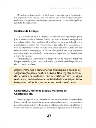 O combate à corrupção nas prefeituras do Brasil



   Além disso, o funcionário da Prefeitura responsável pela fiscalização,
um engenheiro ou técnico, tem que atestar que o serviço foi realmente
realizado. É importante lembrar que quem atesta é coresponsável pela le-
galidade do pagamento.


Controle de Estoque

   Uma artimanha muito utilizada é simular desorganização para
justificar ou encobrir desvios. Assim, os almoxarifados não registram
entradas e saídas dos produtos adquiridos. Na mesma linha de con-
duta faltam registros das requisições feitas pelos diversos setores, e
não há identificação dos responsáveis pelos pedidos. A falta de um
controle rígido do estoque de forma a impossibilitar a apuração do
movimento de materiais de consumo nos depósitos das Prefeituras
é traço de fraude.
  Administração temerária e o desperdício de recursos também
são passíveis de ações contra o Prefeito, pois ele está desperdiçan-
do recursos públicos.

Alguns Prefeitos e funcionários municipais simulam de-
sorganização para encobrir desvios. Não registram entra-
das e saídas de materiais, não se certiﬁcam dos serviços
realizados, embaralham a contabilidade municipal, tudo
isso para confundir e esconder os desvios realizados.


Combustível, Merenda Escolar, Materiais de
Construção etc.

   Constituem práticas de desvio de recursos muito usuais em certas Pre-
feituras. A falta de qualidade da merenda escolar e o seu consumo des-
proporcional ao número de alunos, a utilização de cabos, tubulações e
outros materiais de construção de forma incompatível com a dimensão



                                   47
 