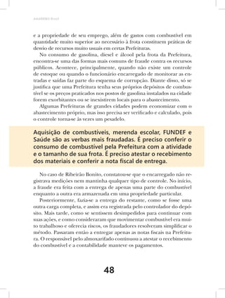 AMARRIBO Brasil




e a propriedade de seu emprego, além de gastos com combustível em
quantidade muito superior ao necessário à frota constituem práticas de
desvio de recursos muito usuais em certas Prefeituras.
   No consumo de gasolina, diesel e álcool pela frota da Prefeitura,
encontra-se uma das formas mais comuns de fraude contra os recursos
públicos. Acontece, principalmente, quando não existe um controle
de estoque ou quando o funcionário encarregado de monitorar as en-
tradas e saídas faz parte do esquema de corrupção. Diante disso, só se
justifica que uma Prefeitura tenha seus próprios depósitos de combus-
tível se os preços praticados nos postos de gasolina instalados na cidade
forem exorbitantes ou se inexistirem locais para o abastecimento.
   Algumas Prefeituras de grandes cidades podem economizar com o
abastecimento próprio, mas isso precisa ser verificado e calculado, pois
o controle torna-se às vezes um pesadelo.

Aquisição de combustíveis, merenda escolar, FUNDEF e
Saúde são as verbas mais fraudadas. É preciso conferir o
consumo de combustível pela Prefeitura com a atividade
e o tamanho de sua frota. É preciso atestar o recebimento
dos materiais e conferir a nota ﬁscal de entrega.

   No caso de Ribeirão Bonito, constatou-se que o encarregado não re-
gistrava medições nem mantinha qualquer tipo de controle. No início,
a fraude era feita com a entrega de apenas uma parte do combustível
enquanto a outra era armazenada em uma propriedade particular.
   Posteriormente, fazia-se a entrega do restante, como se fosse uma
outra carga completa, e assim era registrada pelo controlador do depó-
sito. Mais tarde, como se sentissem desimpedidos para continuar com
suas ações, e como consideraram que movimentar combustível era mui-
to trabalhoso e oferecia riscos, os fraudadores resolveram simplificar o
método. Passaram então a entregar apenas as notas fiscais na Prefeitu-
ra. O responsável pelo almoxarifado continuou a atestar o recebimento
do combustível e a contabilidade manteve os pagamentos.




                                48
 