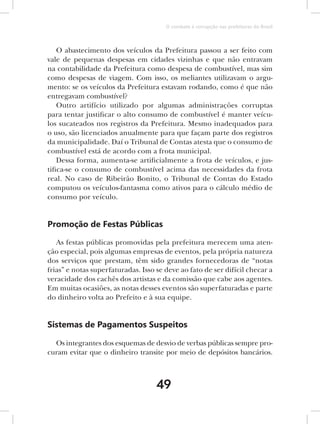 O combate à corrupção nas prefeituras do Brasil



    O abastecimento dos veículos da Prefeitura passou a ser feito com
vale de pequenas despesas em cidades vizinhas e que não entravam
na contabilidade da Prefeitura como despesa de combustível, mas sim
como despesas de viagem. Com isso, os meliantes utilizavam o argu-
mento: se os veículos da Prefeitura estavam rodando, como é que não
entregavam combustível?
    Outro artifício utilizado por algumas administrações corruptas
para tentar justificar o alto consumo de combustível é manter veícu-
los sucateados nos registros da Prefeitura. Mesmo inadequados para
o uso, são licenciados anualmente para que façam parte dos registros
da municipalidade. Daí o Tribunal de Contas atesta que o consumo de
combustível está de acordo com a frota municipal.
    Dessa forma, aumenta-se artificialmente a frota de veículos, e jus-
tifica-se o consumo de combustível acima das necessidades da frota
real. No caso de Ribeirão Bonito, o Tribunal de Contas do Estado
computou os veículos-fantasma como ativos para o cálculo médio de
consumo por veículo.


Promoção de Festas Públicas

   As festas públicas promovidas pela prefeitura merecem uma aten-
ção especial, pois algumas empresas de eventos, pela própria natureza
dos serviços que prestam, têm sido grandes fornecedoras de “notas
frias” e notas superfaturadas. Isso se deve ao fato de ser difícil checar a
veracidade dos cachês dos artistas e da comissão que cabe aos agentes.
Em muitas ocasiões, as notas desses eventos são superfaturadas e parte
do dinheiro volta ao Prefeito e à sua equipe.


Sistemas de Pagamentos Suspeitos

  Os integrantes dos esquemas de desvio de verbas públicas sempre pro-
curam evitar que o dinheiro transite por meio de depósitos bancários.



                                    49
 