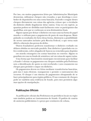 AMARRIBO Brasil




Por isso, em muitos pagamentos feitos por Administrações Municipais
desonestas, utilizam-se cheques não cruzados, o que desobriga o rece-
bedor de depositá-los em uma conta bancária. Fazendo o resgate desses
cheques diretamente nos caixas das agências, evita-se que a circulação
do dinheiro obtido ilegalmente deixe rastros. Uma vez em espécie, as
quantias podem ser divididas mais facilmente entre os participantes das
quadrilhas, sem que se conheçam os seus destinatários finais.
   Alguns optam por deixar o dinheiro em suas casas na forma de papel
moeda e o utilizam para o pagamento de parte de suas despesas. Mani-
pulando os resultados do furto dessa forma, diminuem a possibilidade
de serem rastreados inclusive pela Receita Federal, o que torna mais
difícil a obtenção das provas do delito.
   Outros fraudadores preferem transformar o dinheiro roubado em
dólares obtidos no mercado paralelo. Esse dinheiro é guardado em co-
fres residenciais, cofres alugados de bancos ou remetidos para depósito
   em moeda estrangeira em contas bancárias no exterior. Alguns os
guardam em casa no fundo de armários e até em caixas de sapato vazias.
   Uma forma que funcionários municipais encontraram para facilitar
a fraude é efetuar os pagamentos em cheques emitidos pela Prefeitura
sem a identificação de quem os está recebendo e sem cruzamento no
cheque para permitir o saque em dinheiro.
   Os pagamentos devem ser feitos mediante transferências bancárias,
pois isso é mais eficiente, transparente e permite o rastreamento dos
recursos. O cheque é um sistema de pagamentos ultrapassado de se
fazer principalmente para órgãos públicos. O uso constante de cheques
pode ser também uma evidência de fraude, pois estes permitem algu-
mas opções de manipulação.


   Publicações Oﬁciais

  As publicações oficiais das Prefeituras em periódicos locais ou regio-
nais também podem ser instrumentos de fraude. O padrão de custeio
de anúncios publicitários é o preço por centímetro de coluna.



                                50
 