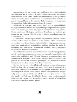 O combate à corrupção nas prefeituras do Brasil



   A contratação de um veículo para publicação de anúncios oficiais
precisa passar por licitação. A licitação é mal feita (muitas vezes inten-
cionalmente), usa-se como critério exclusivamente o preço por centí-
metro de coluna, e não se faz menção ao volume total a ser licitado. Al-
guns jornais publicam os documentos da Prefeitura em letras garrafais,
só para cobrar da Prefeitura mais colunas de espaço.
   A licitação só pelo preço de coluna deixa aberta a possibilidade
de superdimensionamento dos espaços ocupados pelo material publi-
cado com layouts generosos e tipografia desnecessariamente grande.
Como a cobrança é feita por centímetro de coluna, isso mais do que
compensa um eventual valor baixo por centímetro usado para ganhar
a concorrência.
   Existem ainda revistas especializadas em promover Prefeitos e Admi-
nistrações Municipais. Isso onera os cofres públicos e deve ser encarado
no mínimo com desconfiança. Muitos Prefeitos exigem, como contra-
partida da publicação de atos oficiais, a lealdade absoluta dos meios de
comunicação, e isso deve ser manifestado através da promoção pessoal
do Prefeito e de sua administração.
   Muitos Prefeitos querem fazer da Prefeitura uma alavanca para uma
carreira política mais ambiciosa, como por exemplo, a candidatura às
assembleias legislativas ou à Câmara Federal, e a propaganda de sua
administração passa a ser essencial para angariar votos e conquistar essa
posição. Na maioria das vezes essa “propaganda” do Prefeito é feita com
dinheiro público. Isso é muito fácil de ser verificado.
   Em São Carlos, um conhecido jornal, bastante popular chantageava
Prefeitos da região, ameaçando-os com a publicação de questões des-
favoráveis, e muitos deles cederam à chantagem e passaram a pagar o
referido jornal, sempre com dinheiro público. Suspeita-se que esse jor-
nal pertença a uma quadrilha da cidade, a mesma que esteve por trás
das fraudes na Prefeitura de Ribeirão Bonito e que continua agindo
impunemente e atacando a Amarribo, tentando “emplacar” quadrilhas
nas Prefeituras das cidades da região.




                                    51
 
