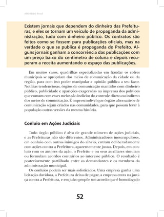 AMARRIBO Brasil




Existem jornais que dependem do dinheiro das Prefeitu-
ras, e eles se tornam um veículo de propaganda da admi-
nistração, tudo com dinheiro público. Os contratos são
feitos como se fossem para publicações oﬁciais, mas na
verdade o que se publica é propaganda do Prefeito. Al-
guns jornais ganham a concorrência das publicações com
um preço baixo do centímetro de coluna e depois recu-
peram a receita aumentando o espaço das publicações.

   Em muitos casos, quadrilhas especializadas em fraudar os cofres
municipais se apropriam dos meios de comunicação da cidade ou da
região, para com isso poder manipular a opinião pública a seu favor.
Notícias tendenciosas, órgãos de comunicação mantidos com dinheiro
público, publicidade e aparições exageradas na imprensa dos políticos
que contam com esses meios são indícios do controle direto ou indireto
dos meios de comunicação. É imprescindível que órgãos alternativos de
comunicação sejam criados nas comunidades, para que possam levar à
população outras versões da mesma história.


Conluio em Ações Judiciais

    Todo órgão público é alvo de grande número de ações judiciais,
e as Prefeituras não são diferentes. Administradores inescrupulosos,
em conluio com outros inimigos do alheio, entram deliberadamente
com ações contra a Prefeitura, aparentemente justas. Depois, em con-
luio com os autores da ação, o Prefeito e ou seus auxiliares simulam
ou formulam acordos contrários ao interesse público. O resultado é
posteriormente partilhado entre os demandantes e os membros da
administração municipal.
    Os conluios podem ser mais sofisticados. Uma empresa ganha uma
licitação duvidosa, a Prefeitura deixa de pagar, a empresa entra na justi-
ça contra a Prefeitura, e em juízo propõe um acordo que é homologado



                                 52
 