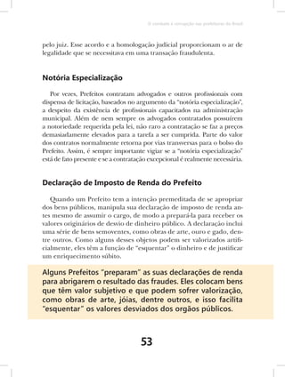 O combate à corrupção nas prefeituras do Brasil



pelo juiz. Esse acordo e a homologação judicial proporcionam o ar de
legalidade que se necessitava em uma transação fraudulenta.


Notória Especialização

   Por vezes, Prefeitos contratam advogados e outros profissionais com
dispensa de licitação, baseados no argumento da “notória especialização”,
a despeito da existência de profissionais capacitados na administração
municipal. Além de nem sempre os advogados contratados possuírem
a notoriedade requerida pela lei, não raro a contratação se faz a preços
demasiadamente elevados para a tarefa a ser cumprida. Parte do valor
dos contratos normalmente retorna por vias transversas para o bolso do
Prefeito. Assim, é sempre importante vigiar se a “notória especialização”
está de fato presente e se a contratação excepcional é realmente necessária.


Declaração de Imposto de Renda do Prefeito

   Quando um Prefeito tem a intenção premeditada de se apropriar
dos bens públicos, manipula sua declaração de imposto de renda an-
tes mesmo de assumir o cargo, de modo a prepará-la para receber os
valores originários de desvio de dinheiro público. A declaração inclui
uma série de bens semoventes, como obras de arte, ouro e gado, den-
tre outros. Como alguns desses objetos podem ser valorizados artifi-
cialmente, eles têm a função de “esquentar” o dinheiro e de justificar
um enriquecimento súbito.

Alguns Prefeitos “preparam” as suas declarações de renda
para abrigarem o resultado das fraudes. Eles colocam bens
que têm valor subjetivo e que podem sofrer valorização,
como obras de arte, jóias, dentre outros, e isso facilita
“esquentar” os valores desviados dos orgãos públicos.



                                     53
 