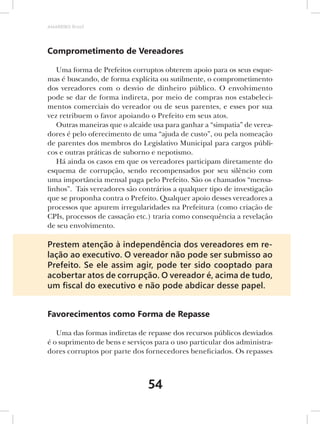 AMARRIBO Brasil




Comprometimento de Vereadores

   Uma forma de Prefeitos corruptos obterem apoio para os seus esque-
mas é buscando, de forma explícita ou sutilmente, o comprometimento
dos vereadores com o desvio de dinheiro público. O envolvimento
pode se dar de forma indireta, por meio de compras nos estabeleci-
mentos comerciais do vereador ou de seus parentes, e esses por sua
vez retribuem o favor apoiando o Prefeito em seus atos.
   Outras maneiras que o alcaide usa para ganhar a “simpatia” de verea-
dores é pelo oferecimento de uma “ajuda de custo”, ou pela nomeação
de parentes dos membros do Legislativo Municipal para cargos públi-
cos e outras práticas de suborno e nepotismo.
   Há ainda os casos em que os vereadores participam diretamente do
esquema de corrupção, sendo recompensados por seu silêncio com
uma importância mensal paga pelo Prefeito. São os chamados “mensa-
linhos”. Tais vereadores são contrários a qualquer tipo de investigação
que se proponha contra o Prefeito. Qualquer apoio desses vereadores a
processos que apurem irregularidades na Prefeitura (como criação de
CPIs, processos de cassação etc.) traria como consequência a revelação
de seu envolvimento.

Prestem atenção à independência dos vereadores em re-
lação ao executivo. O vereador não pode ser submisso ao
Prefeito. Se ele assim agir, pode ter sido cooptado para
acobertar atos de corrupção. O vereador é, acima de tudo,
um ﬁscal do executivo e não pode abdicar desse papel.


Favorecimentos como Forma de Repasse

   Uma das formas indiretas de repasse dos recursos públicos desviados
é o suprimento de bens e serviços para o uso particular dos administra-
dores corruptos por parte dos fornecedores beneficiados. Os repasses



                               54
 