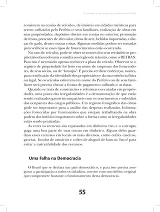O combate à corrupção nas prefeituras do Brasil



consistem na cessão de veículos, de imóveis em cidades turísticas para
serem utilizados pelo Prefeito e seus familiares, realização de obras em
suas propriedades, depósitos diretos em contas no exterior, promoção
de festas, presentes de alto valor, obras de arte, bebidas importadas, cabe-
ças de gado, dentre outras coisas. Algumas medidas podem ser tomadas
para verificar se esses tipos de favorecimentos estão ocorrendo.
   No caso de veículos, pode-se obter os nomes dos seus verdadeiros pro-
prietários fazendo uma consulta aos órgãos de trânsito, como o DETRAN.
Para isso é necessário apenas conhecer a placa do veículo. Observar se o
registro de propriedade foi feito em nome de empresas dos fornecedo-
res, de seus sócios, ou de “laranjas”. É preciso verificar endereços, nomes,
para certificação da identidade dos proprietários e da sua existência física
ou legal. Se os veículos estiverem em nome do Prefeito ou de seus fami-
liares será preciso checar a forma de pagamento utilizado e as datas.
   Quando se trata de construções e reformas executadas em proprie-
dades, uma prova das irregularidades é a demonstração de que estão
sendo realizados gastos incompatíveis com os vencimentos e subsídios
dos ocupantes dos cargos públicos. Um registro fotográfico das obras
pode ser importante para a análise das despesas realizadas. Informa-
ções fornecidas por funcionários que estejam trabalhando na obra
podem dar indícios importantes sobre a forma como as irregularidades
estão sendo praticadas.
   Às vezes os recursos são repassados em dinheiro vivo e o corrupto
paga uma boa parte de suas contas em dinheiro. Alguns deles guar-
dam esses recursos em locais os mais diversos, como cofres caseiros,
gavetas, fundos de armários e cofres de aluguel de bancos. Isso é para
evitar a rastreabilidade dos recursos.


   Uma Falha na Democracia

  O Brasil que se declara um país democrático, e para isso precisa asse-
gurar a participação a todos os cidadãos, convive com um defeito original
que compromete bastante o funcionamento desta democracia.



                                     55
 