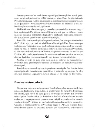 AMARRIBO Brasil




   Ao assegurar a todos os eleitores a participação nos pleitos municipais,
nisso inclui os funcionários públicos do executivo. Esses funcionários da
Prefeitura uma vez eleitos, acumulam as suas funções no Executivo com
as do Judiciário. No Executivo são subordinados ao Prefeito, e essa su-
bordinação se estende ao Legislativo.
   Os Prefeitos malandros, que já perceberam essa falha, tentam eleger
funcionários da Prefeitura para a Câmara Municipal da cidade, e com
isso eles passam a controlar o legislativo, acabando com a independên-
cia dos poderes previsto em nossa constituição.
   Essa falha em nossa legislação permite situações em que o motorista
do Prefeito seja o presidente da Câmara Municipal. Eles ficam o tempo
todo juntos, viajam juntos, e podem levar a uma situação de promiscui-
dade na qual o Prefeito aumenta o salário do motorista na Prefeitura,
e, em troca o Presidente da Câmara propõe o aumento do salário do
Prefeito. Ou então, combina-se de aumentar todos os salários, de verea-
dores e Prefeito, e acabam fazendo isso à custa do contribuinte.
   Verifica-se hoje no país uma farra com os salários de vereadores e
Prefeitos, uma grande parte ferindo os preceitos de remuneração fixa-
dos no país.
   Essa falha em nossa democracia precisa ser corrigida. Aos funcionários
municipais não deveriam ser permitidos o acúmulo de cargos. Se eles
desejam atuar no Legislativo, devem afastar-se do cargo no Executivo.


Fraudes na Arrecadação

   Tornam-se cada vez mais comuns fraudes baseadas na receita de im-
postos da Prefeitura. Uma delas é a adulteração do cadastro de imóveis
da cidade, que serve de base para a cobrança do IPTU. Em conluio
com alguns funcionários da Prefeitura, imóveis são excluídos de seu
cadastro, e os pagamentos passam a ser exigidos em dinheiro, no cai-
xa da própria Prefeitura ao invés da utilização dos serviços bancários.
Quando o contribuinte vai à Prefeitura pagar o IPTU, se o nome deste
contribuinte consta no cadastro especial dos fraudadores, o dinheiro é



                                 56
 