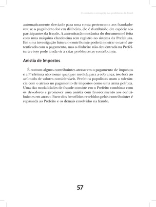 O combate à corrupção nas prefeituras do Brasil



automaticamente desviado para uma conta pertencente aos fraudado-
res; se o pagamento for em dinheiro, ele é distribuído em espécie aos
participantes da fraude. A autenticação mecânica do documento é feita
com uma máquina clandestina sem registro no sistema da Prefeitura.
Em uma investigação futura o contribuinte poderá mostrar o carnê au-
tenticado com o pagamento, mas o dinheiro não deu entrada na Prefei-
tura e isso pode ainda vir a criar problemas ao contribuinte.

Anistia de Impostos

   É comum alguns contribuintes atrasarem o pagamento de impostos
e a Prefeitura não tomar qualquer medida para a cobrança; isso leva ao
acúmulo de valores consideráveis. Prefeitos populistas usam a tolerân-
cia com o atraso no pagamento de impostos como uma arma política.
Uma das modalidades de fraude consiste em o Prefeito combinar com
os devedores e promover uma anistia com favorecimento aos contri-
buintes em atraso. Parte dos benefícios recebidos pelos contribuintes é
repassada ao Prefeito e os demais envolvidos na fraude.




                                  57
 
