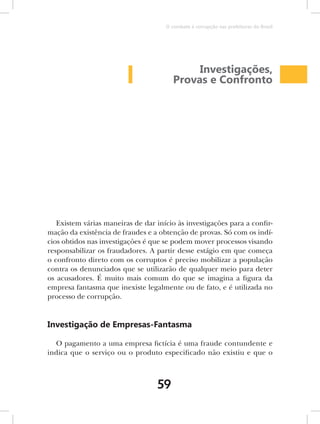 O combate à corrupção nas prefeituras do Brasil




                                             Investigações,
                                        Provas e Confronto




   Existem várias maneiras de dar início às investigações para a confir-
mação da existência de fraudes e a obtenção de provas. Só com os indí-
cios obtidos nas investigações é que se podem mover processos visando
responsabilizar os fraudadores. A partir desse estágio em que começa
o confronto direto com os corruptos é preciso mobilizar a população
contra os denunciados que se utilizarão de qualquer meio para deter
os acusadores. É muito mais comum do que se imagina a figura da
empresa fantasma que inexiste legalmente ou de fato, e é utilizada no
processo de corrupção.


Investigação de Empresas-Fantasma

  O pagamento a uma empresa fictícia é uma fraude contundente e
indica que o serviço ou o produto especificado não existiu e que o



                                   59
 