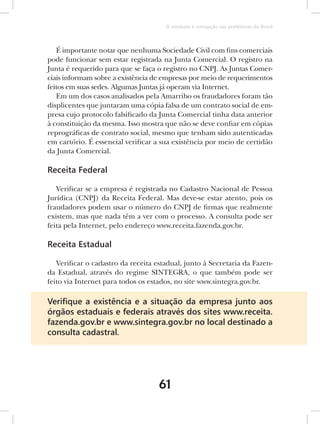 O combate à corrupção nas prefeituras do Brasil



   É importante notar que nenhuma Sociedade Civil com fins comerciais
pode funcionar sem estar registrada na Junta Comercial. O registro na
Junta é requerido para que se faça o registro no CNPJ. As Juntas Comer-
ciais informam sobre a existência de empresas por meio de requerimentos
feitos em suas sedes. Algumas Juntas já operam via Internet.
   Em um dos casos analisados pela Amarribo os fraudadores foram tão
displicentes que juntaram uma cópia falsa de um contrato social de em-
presa cujo protocolo falsificado da Junta Comercial tinha data anterior
à constituição da mesma. Isso mostra que não se deve confiar em cópias
reprográficas de contrato social, mesmo que tenham sido autenticadas
em cartório. É essencial verificar a sua existência por meio de certidão
da Junta Comercial.

Receita Federal

   Verificar se a empresa é registrada no Cadastro Nacional de Pessoa
Jurídica (CNPJ) da Receita Federal. Mas deve-se estar atento, pois os
fraudadores podem usar o número do CNPJ de firmas que realmente
existem, mas que nada têm a ver com o processo. A consulta pode ser
feita pela Internet, pelo endereço www.receita.fazenda.gov.br.

Receita Estadual

   Verificar o cadastro da receita estadual, junto à Secretaria da Fazen-
da Estadual, através do regime SINTEGRA, o que também pode ser
feito via Internet para todos os estados, no site www.sintegra.gov.br.

Veriﬁque a existência e a situação da empresa junto aos
órgãos estaduais e federais através dos sites www.receita.
fazenda.gov.br e www.sintegra.gov.br no local destinado a
consulta cadastral.




                                    61
 