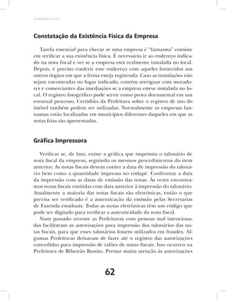 AMARRIBO Brasil




Constatação da Existência Física da Empresa

   Tarefa essencial para checar se uma empresa é “fantasma” consiste
em verificar a sua existência física. É necessário ir ao endereço indica-
do na nota fiscal e ver se a empresa está realmente instalada no local.
Depois, é preciso conferir esse endereço com aqueles fornecidos aos
outros órgãos em que a firma esteja registrada. Caso as instalações não
sejam encontradas no lugar indicado, convém averiguar com morado-
res e comerciantes das imediações se a empresa esteve instalada no lo-
cal. O registro fotográfico pode servir como prova documental em um
eventual processo. Certidões da Prefeitura sobre o registro de uso do
imóvel também podem ser utilizadas. Normalmente as empresas fan-
tasmas estão localizadas em municípios diferentes daqueles em que as
notas frias são apresentadas.


Gráﬁca Impressora

   Verificar se, de fato, existe a gráfica que imprimiu o talonário de
nota fiscal da empresa, seguindo os mesmos procedimentos do item
anterior. As notas fiscais devem conter a data de impressão do taloná-
rio bem como a quantidade impressa no rodapé. Confrontar a data
da impressão com as datas de emissão das notas. Às vezes encontra-
mos notas fiscais emitidas com data anterior à impressão do talonário.
Atualmente a maioria das notas fiscais são eletrônicas, então o que
precisa ser verificado é a autenticação da emissão pelas Secretarias
de Fazenda estaduais. Todas as notas eletrônicas têm um código que
pode ser digitado para verificar a autenticidade da nota fiscal.
   Num passado recente as Prefeituras com pessoas mal intenciona-
das facilitavam as autorizações para impressão dos talonários das no-
tas fiscais, para que esses talonários fossem utilizados em fraudes. Al-
gumas Prefeituras deixavam de fazer até o registro das autorizações
concedidas para impressão de talões de notas fiscais. Isso ocorreu na
Prefeitura de Ribeirão Bonito. Prestar muita atenção às autorizações



                                62
 