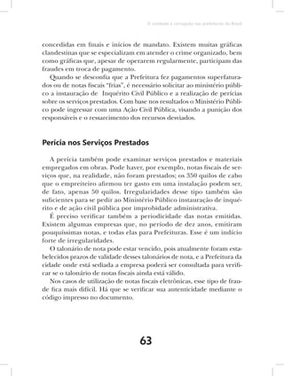 O combate à corrupção nas prefeituras do Brasil



concedidas em finais e inícios de mandato. Existem muitas gráficas
clandestinas que se especializam em atender o crime organizado, bem
como gráficas que, apesar de operarem regularmente, participam das
fraudes em troca de pagamento.
   Quando se desconfia que a Prefeitura fez pagamentos superfatura-
dos ou de notas fiscais “frias”, é necessário solicitar ao ministério públi-
co a instauração de Inquérito Civil Público e a realização de perícias
sobre os serviços prestados. Com base nos resultados o Ministério Públi-
co pode ingressar com uma Ação Civil Pública, visando a punição dos
responsáveis e o ressarcimento dos recursos desviados.


Perícia nos Serviços Prestados

   A perícia também pode examinar serviços prestados e materiais
empregados em obras. Pode haver, por exemplo, notas fiscais de ser-
viços que, na realidade, não foram prestados; os 350 quilos de cabo
que o empreiteiro afirmou ter gasto em uma instalação podem ser,
de fato, apenas 50 quilos. Irregularidades desse tipo também são
suficientes para se pedir ao Ministério Público instauração de inqué-
rito e de ação civil pública por improbidade administrativa.
   É preciso verificar também a periodicidade das notas emitidas.
Existem algumas empresas que, no período de dez anos, emitiram
pouquíssimas notas, e todas elas para Prefeituras. Esse é um indício
forte de irregularidades.
   O talonário de nota pode estar vencido, pois atualmente foram esta-
belecidos prazos de validade desses talonários de nota, e a Prefeitura da
cidade onde está sediada a empresa poderá ser consultada para verifi-
car se o talonário de notas fiscais ainda está válido.
   Nos casos de utilização de notas fiscais eletrônicas, esse tipo de frau-
de fica mais difícil. Há que se verificar sua autenticidade mediante o
código impresso no documento.




                                     63
 