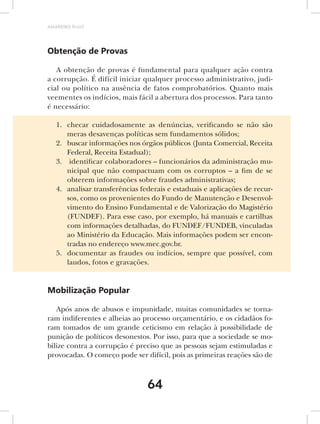AMARRIBO Brasil




Obtenção de Provas

   A obtenção de provas é fundamental para qualquer ação contra
a corrupção. É difícil iniciar qualquer processo administrativo, judi-
cial ou político na ausência de fatos comprobatórios. Quanto mais
veementes os indícios, mais fácil a abertura dos processos. Para tanto
é necessário:

   1. checar cuidadosamente as denúncias, verificando se não são
      meras desavenças políticas sem fundamentos sólidos;
   2. buscar informações nos órgãos públicos (Junta Comercial, Receita
      Federal, Receita Estadual);
   3. identificar colaboradores – funcionários da administração mu-
      nicipal que não compactuam com os corruptos – a fim de se
      obterem informações sobre fraudes administrativas;
   4. analisar transferências federais e estaduais e aplicações de recur-
      sos, como os provenientes do Fundo de Manutenção e Desenvol-
      vimento do Ensino Fundamental e de Valorização do Magistério
      (FUNDEF). Para esse caso, por exemplo, há manuais e cartilhas
      com informações detalhadas, do FUNDEF/FUNDEB, vinculadas
      ao Ministério da Educação. Mais informações podem ser encon-
      tradas no endereço www.mec.gov.br.
   5. documentar as fraudes ou indícios, sempre que possível, com
      laudos, fotos e gravações.


Mobilização Popular

   Após anos de abusos e impunidade, muitas comunidades se torna-
ram indiferentes e alheias ao processo orçamentário, e os cidadãos fo-
ram tomados de um grande ceticismo em relação à possibilidade de
punição de políticos desonestos. Por isso, para que a sociedade se mo-
bilize contra a corrupção é preciso que as pessoas sejam estimuladas e
provocadas. O começo pode ser difícil, pois as primeiras reações são de



                                64
 