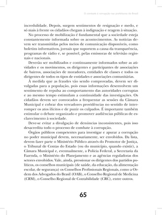 O combate à corrupção nas prefeituras do Brasil



incredulidade. Depois, surgem sentimentos de resignação e medo, e
só mais à frente os cidadãos chegam à indignação e reagem à situação.
    No processo de mobilização é fundamental que a sociedade esteja
constantemente informada sobre os acontecimentos. As notícias de-
vem ser transmitidas pelos meios de comunicação disponíveis, como
boletins informativos, jornais que suportem a causa da transparência,
programas de rádio e, se possível, pelas emissoras de televisão regio-
nais e nacionais.
    Deverão ser mobilizados e continuamente informados sobre as ati-
vidades e os movimentos, os dirigentes e participantes de associações
de bairros, associações de moradores, entidades de classes e todos os
dirigentes de todos os tipos de entidades e associações comunitárias.
    À medida que as fraudes vão sendo comprovadas, devem ser di-
vulgadas para a população, pois essas informações desenvolvem um
sentimento de repulsa ao comportamento das autoridades corruptas
e ao mesmo tempo estimulam a continuidade das investigações. Os
cidadãos devem ser convocados a frequentar as sessões da Câmara
Municipal e cobrar dos vereadores providências no sentido de inter-
romper os atos ilícitos e de punir os culpados. É importante também
estimular o debate organizado e promover audiências públicas de es-
clarecimento à sociedade.
    Deve-se evitar a divulgação de denúncias inconsistentes, pois isso
desacredita todo o processo de combate à corrupção.
    Órgãos públicos competentes para investigar e apurar a corrupção
no poder municipal devem, necessariamente, ser envolvidos. Da lista,
devem fazer parte o Ministério Público através do Promotor de Justiça,
o Tribunal de Contas do Estado (ou do município, quando existir), a
Câmara Municipal e, eventualmente, a Polícia Federal, a Secretaria da
Fazenda, o Ministério do Planejamento e as agências reguladoras dos
setores envolvidos. Vale, ainda, pressionar os dirigentes dos partidos po-
líticos, os conselhos municipais (de saúde, da educação, da alimentação
escolar, de segurança) os Conselhos Profissionais Regionais, como a Or-
dem dos Advogados do Brasil (OAB), o Conselho Regional de Medicina
(CRM), o Conselho Regional de Contabilidade (CRC), entre outros.



                                    65
 