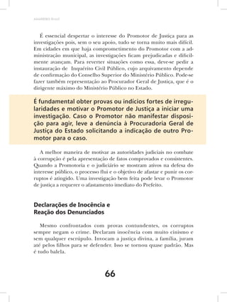AMARRIBO Brasil




   É essencial despertar o interesse do Promotor de Justiça para as
investigações pois, sem o seu apoio, tudo se torna muito mais difícil.
Em cidades em que haja comprometimento do Promotor com a ad-
ministração municipal, as investigações ficam prejudicadas e dificil-
mente avançam. Para reverter situações como essa, deve-se pedir a
instauração de Inquérito Civil Público, cujo arquivamento depende
de confirmação do Conselho Superior do Ministério Público. Pode-se
fazer também representação ao Procurador Geral de Justiça, que é o
dirigente máximo do Ministério Público no Estado.

É fundamental obter provas ou indícios fortes de irregu-
laridades e motivar o Promotor de Justiça a iniciar uma
investigação. Caso o Promotor não manifestar disposi-
ção para agir, leve a denúncia à Procuradoria Geral de
Justiça do Estado solicitando a indicação de outro Pro-
motor para o caso.

   A melhor maneira de motivar as autoridades judiciais no combate
à corrupção é pela apresentação de fatos comprovados e consistentes.
Quando a Promotoria e o judiciário se mostram ativos na defesa do
interesse público, o processo flui e o objetivo de afastar e punir os cor-
ruptos é atingido. Uma investigação bem feita pode levar o Promotor
de justiça a requerer o afastamento imediato do Prefeito.


Declarações de Inocência e
Reação dos Denunciados

   Mesmo confrontados com provas contundentes, os corruptos
sempre negam o crime. Declaram inocência com muito cinismo e
sem qualquer escrúpulo. Invocam a justiça divina, a família, juram
até pelos filhos para se defender. Isso se tornou quase padrão. Mas
é tudo balela.



                                 66
 