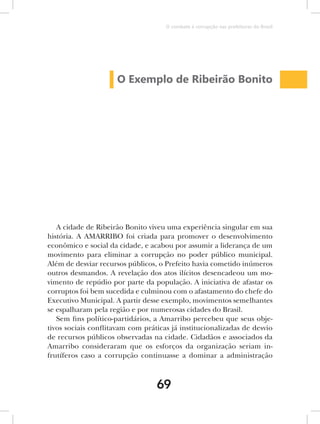 O combate à corrupção nas prefeituras do Brasil




                     O Exemplo de Ribeirão Bonito




   A cidade de Ribeirão Bonito viveu uma experiência singular em sua
história. A AMARRIBO foi criada para promover o desenvolvimento
econômico e social da cidade, e acabou por assumir a liderança de um
movimento para eliminar a corrupção no poder público municipal.
Além de desviar recursos públicos, o Prefeito havia cometido inúmeros
outros desmandos. A revelação dos atos ilícitos desencadeou um mo-
vimento de repúdio por parte da população. A iniciativa de afastar os
corruptos foi bem sucedida e culminou com o afastamento do chefe do
Executivo Municipal. A partir desse exemplo, movimentos semelhantes
se espalharam pela região e por numerosas cidades do Brasil.
   Sem fins político-partidários, a Amarribo percebeu que seus obje-
tivos sociais conflitavam com práticas já institucionalizadas de desvio
de recursos públicos observadas na cidade. Cidadãos e associados da
Amarribo consideraram que os esforços da organização seriam in-
frutíferos caso a corrupção continuasse a dominar a administração



                                  69
 