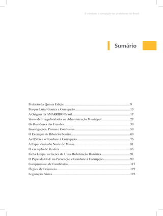 O combate à corrupção nas prefeituras do Brasil




                                                                                              Sumário




Prefácio da Quinta Edição .................................................................................9
Porque Lutar Contra a Corrupção ....................................................................13
A Origem da AMARRIBO Brasil........................................................................17
Sinais de Irregularidades na Administração Municipal ...................................27
Os Bastidores das Fraudes..................................................................................39
Investigações, Provas e Confronto .....................................................................59
O Exemplo de Ribeirão Bonito .........................................................................69
As ONGs e o Combate à Corrupção..................................................................75
A Experiência do Norte de Minas .....................................................................81
O exemplo de Realeza .......................................................................................85
Ficha Limpa: as Lições de Uma Mobilização Histórica....................................91
O Papel da CGU na Prevenção e Combate à Corrupção.................................99
Compromisso de Candidatos .............................................................................117
Órgãos de Denúncia...........................................................................................122
Legislação Básica ................................................................................................123
 