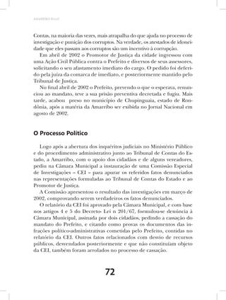AMARRIBO Brasil




Contas, na maioria das vezes, mais atrapalha do que ajuda no processo de
investigação e punição dos corruptos. Na verdade, os atestados de idonei-
dade que eles passam aos corruptos são um incentivo à corrupção.
   Em abril de 2002 o Promotor de Justiça da cidade ingressou com
uma Ação Civil Pública contra o Prefeito e diversos de seus assessores,
solicitando o seu afastamento imediato do cargo. O pedido foi deferi-
do pela juíza da comarca de imediato, e posteriormente mantido pelo
Tribunal de Justiça.
   No final abril de 2002 o Prefeito, prevendo o que o esperava, renun-
ciou ao mandato, teve a sua prisão preventiva decretada e fugiu. Mais
tarde, acabou preso no município de Chupinguaia, estado de Ron-
dônia, após a matéria da Amarribo ser exibida no Jornal Nacional em
agosto de 2002.


O Processo Político

   Logo após a abertura dos inquéritos judiciais no Ministério Público
e do procedimento administrativo junto ao Tribunal de Contas do Es-
tado, a Amarribo, com o apoio dos cidadãos e de alguns vereadores,
pediu na Câmara Municipal a instauração de uma Comissão Especial
de Investigações – CEI – para apurar os referidos fatos denunciados
nas representações formuladas ao Tribunal de Contas do Estado e ao
Promotor de Justiça.
   A Comissão apresentou o resultado das investigações em março de
2002, comprovando serem verdadeiros os fatos denunciados.
   O relatório da CEI foi aprovado pela Câmara Municipal, e com base
nos artigos 4 e 5 do Decreto- Lei n 201/67, formulou-se denúncia à
Câmara Municipal, assinada por dois cidadãos, pedindo a cassação do
mandato do Prefeito, e citando como provas os documentos das in-
frações político-administrativas cometidas pelo Prefeito, contidas no
relatório da CEI. Outros fatos relacionados com desvio de recursos
públicos, desvendados posteriormente e que não constituíam objeto
da CEI, também foram arrolados no processo de cassação.



                                72
 