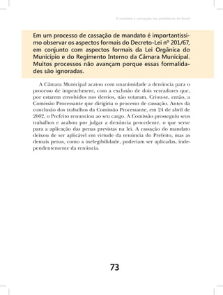 O combate à corrupção nas prefeituras do Brasil




Em um processo de cassação de mandato é importantíssi-
mo observar os aspectos formais do Decreto-Lei nº 201/67,
em conjunto com aspectos formais da Lei Orgânica do
Município e do Regimento Interno da Câmara Municipal.
Muitos processos não avançam porque essas formalida-
des são ignoradas.

   A Câmara Municipal acatou com unanimidade a denúncia para o
processo de impeachment, com a exclusão de dois vereadores que,
por estarem envolvidos nos desvios, não votaram. Criou-se, então, a
Comissão Processante que dirigiria o processo de cassação. Antes da
conclusão dos trabalhos da Comissão Processante, em 24 de abril de
2002, o Prefeito renunciou ao seu cargo. A Comissão prosseguiu seus
trabalhos e acabou por julgar a denúncia procedente, o que serve
para a aplicação das penas previstas na lei. A cassação do mandato
deixou de ser aplicável em virtude da renúncia do Prefeito, mas as
demais penas, como a inelegibilidade, poderiam ser aplicadas, inde-
pendentemente da renúncia.




                                73
 