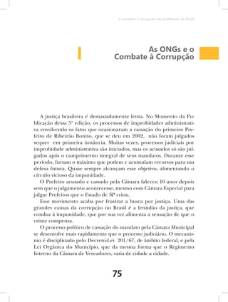 O combate à corrupção nas prefeituras do Brasil




                                          As ONGs e o
                                  Combate à Corrupção




   A justiça brasileira é demasiadamente lenta. No Momento da Pu-
blicação dessa 5ª edição, os processos de improbidades administrati-
va envolvendo os fatos que ocasionaram a cassação do primeiro Pre-
feito de Ribeirão Bonito, que se deu em 2002, não foram julgados
sequer em primeira instância. Muitas vezes, processos judiciais por
improbidade administrativa são iniciados, mas os acusados só são jul-
gados após o cumprimento integral de seus mandatos. Durante esse
período, furtam o máximo que podem e acumulam recursos para sua
defesa futura. Quase sempre alcançam esse objetivo, alimentando o
círculo vicioso da impunidade.
   O Prefeito acusado e cassado pela Câmara faleceu 10 anos depois
sem que o julgamento acontecesse, mesmo com Câmara Especial para
julgar Prefeitos que o Estado de SP criou.
   Esse movimento acaba por frustrar a busca por justiça. Uma das
grandes causas da corrupção no Brasil é a lentidão da justiça, que
conduz à impunidade, que por sua vez alimenta a sensação de que o
crime compensa.
   O processo político de cassação do mandato pela Câmara Municipal
se desenvolve mais rapidamente que o processo judiciário. O mecanis-
mo é disciplinado pelo Decreto-Lei 201/67, de âmbito federal, e pela
Lei Orgânica do Município, que da mesma forma que o Regimento
Interno da Câmara de Vereadores, varia de cidade a cidade.



                                 75
 