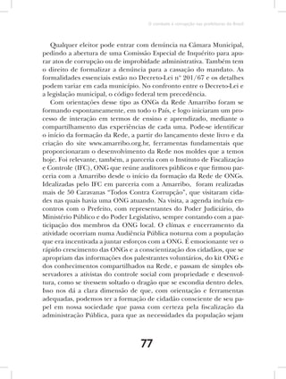 O combate à corrupção nas prefeituras do Brasil



   Qualquer eleitor pode entrar com denúncia na Câmara Municipal,
pedindo a abertura de uma Comissão Especial de Inquérito para apu-
rar atos de corrupção ou de improbidade administrativa. Também tem
o direito de formalizar a denúncia para a cassação do mandato. As
formalidades essenciais estão no Decreto-Lei nº 201/67 e os detalhes
podem variar em cada município. No confronto entre o Decreto-Lei e
a legislação municipal, o código federal tem precedência.
   Com orientações desse tipo as ONGs da Rede Amarribo foram se
formando espontaneamente, em todo o País, e logo iniciaram um pro-
cesso de interação em termos de ensino e aprendizado, mediante o
compartilhamento das experiências de cada uma. Pode-se identificar
o início da formação da Rede, a partir do lançamento deste livro e da
criação do site www.amarribo.org.br, ferramentas fundamentais que
proporcionaram o desenvolvimento da Rede nos moldes que a temos
hoje. Foi relevante, também, a parceria com o Instituto de Fiscalização
e Controle (IFC), ONG que reúne auditores públicos e que firmou par-
ceria com a Amarribo desde o início da formação da Rede de ONGs.
Idealizadas pelo IFC em parceria com a Amarribo, foram realizadas
mais de 50 Caravanas “Todos Contra Corrupção”, que visitaram cida-
des nas quais havia uma ONG atuando. Na visita, a agenda incluía en-
contros com o Prefeito, com representantes do Poder Judiciário, do
Ministério Público e do Poder Legislativo, sempre contando com a par-
ticipação dos membros da ONG local. O clímax e encerramento da
atividade ocorriam numa Audiência Pública noturna com a população
que era incentivada a juntar esforços com a ONG. É emocionante ver o
rápido crescimento das ONGs e a conscientização dos cidadãos, que se
apropriam das informações dos palestrantes voluntários, do kit ONG e
dos conhecimentos compartilhados na Rede, e passam de simples ob-
servadores a ativistas do controle social com propriedade e desenvol-
tura, como se tivessem soltado o dragão que se escondia dentro deles.
Isso nos dá a clara dimensão de que, com orientação e ferramentas
adequadas, podemos ter a formação de cidadão consciente de seu pa-
pel em nossa sociedade que passa com certeza pela fiscalização da
administração Pública, para que as necessidades da população sejam



                                  77
 