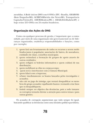 AMARRIBO Brasil




atendidas. A Rede iniciou 2003 com 6 ONGs (IFC - Brasília, AMABOM-
-Bom Despacho-MG; ACIBEN-Ribeirão das Neves-MG, Transparência
Capixaba-Vitória-ES, AMOR-Realeza-PR e AMAILHA-Ilhabela-SP) e
hoje reúne 215 ONGs em 24 estados brasileiros.


Organização das Ações da ONG

  Como em qualquer processo de gestão, é importante que a comu-
nidade, por meio de uma organização não governamental ou de lide-
ranças organizadas, estabeleça responsabilidades e funções, como
por exemplo:

   1. quem fará um levantamento de todos os recursos a serem mobi-
      lizados junto à população: associações de bairro, de moradores,
      entidades de classe, conselhos municipais;
   2. quem estimulará a formação de grupos de apoio através de
      outras entidades;
   3. quem redigirá os boletins informativos e quem cuidará de sua
      distribuição;
   4. quem mobilizará as vilas no corpo-a-corpo;
   5. quem será o interlocutor com a Câmara Municipal;
   6. quem falará com a imprensa;
   7. rebater imediatamente os boatos lançados pelos investigados e
      acusados;
   8. não cair no jogo do inimigo, que tentará desqualificar os mem-
      bros do grupo acusador espalhando boatos e tentando criar fatos
      que os desqualifiquem;
   9. insistir sempre no objetivo das denúncias, pois a todo instante
      os corruptos tentarão desviar a atenção para outros temas e para
      outras gestões.

  Os acusados de corrupção argumentam que tudo sempre foi igual,
buscando qualificar as denúncias como uma iniciativa político-partidária.



                                78
 