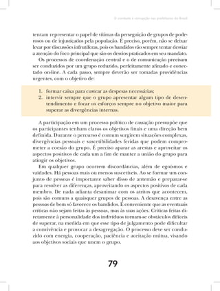 O combate à corrupção nas prefeituras do Brasil



tentam representar o papel de vítimas da perseguição de grupos de pode-
rosos ou de injustiçados pela população. É preciso, porém, não se deixar
levar por discussões infrutíferas, pois os bandidos vão sempre tentar desviar
a atenção do foco principal que são os desvios praticados em seu mandato.
   Os processos de coordenação central e o de comunicação precisam
ser conduzidos por um grupo reduzido, perfeitamente afinado e conec-
tado on-line. A cada passo, sempre deverão ser tomadas providências
urgentes, com o objetivo de:

  1. formar caixa para custear as despesas necessárias;
  2. intervir sempre que o grupo apresentar algum tipo de desen-
     tendimento e focar os esforços sempre no objetivo maior para
     superar as divergências internas.

   A participação em um processo político de cassação pressupõe que
os participantes tenham claros os objetivos finais e uma direção bem
definida. Durante o percurso é comum surgirem situações complexas,
divergências pessoais e suscetibilidades feridas que podem compro-
meter a coesão do grupo. É preciso aparar as arestas e aproveitar os
aspectos positivos de cada um a fim de manter a união do grupo para
atingir os objetivos.
   Em qualquer grupo ocorrem discordâncias, além de egoísmos e
vaidades. Há pessoas mais ou menos suscetíveis. Ao se formar um con-
junto de pessoas é importante saber disso de antemão e preparar-se
para resolver as diferenças, aproveitando os aspectos positivos de cada
membro. De nada adianta desanimar com os atritos que acontecem,
pois são comuns a quaisquer grupos de pessoas. A desavença entre as
pessoas de bem só favorece os bandidos. É conveniente que as eventuais
críticas não sejam feitas às pessoas, mas às suas ações. Críticas feitas di-
retamente à personalidade dos indivíduos tornam-se obstáculos difíceis
de superar, na medida em que esse tipo de julgamento pode dificultar
a convivência e provocar a desagregação. O processo deve ser condu-
zido com energia, cooperação, paciência e aceitação mútua, visando
aos objetivos sociais que unem o grupo.



                                     79
 