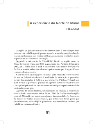 O combate à corrupção nas prefeituras do Brasil




                 A experiência do Norte de Minas
                                                                Fábio Oliva




   A região de Januária no norte de Minas Gerais é um exemplo rele-
vante de que cidadãos participantes, quando se envolvem na fiscalização
e acompanhamento das contas públicas, conseguem resultados muito
importantes no combate à corrupção.
   Seguindo a orientação da AMARRIBO Brasil, na região norte de
Minas Gerais foi criada em 2004 a Associação dos Amigos de Januária
(ASAJAN). Entre 2004 e 2008 a cidade teve nada menos do que sete
Prefeitos, sendo todos afastados um após o outro por irregularidades
em suas administrações.
   Com base em investigações iniciadas pela entidade sobre o desvio
de verbas federais destinadas à melhoria da educação e posterior-
mente denunciadas à Polícia e ao Ministério Público Federal, em
2006 houve as primeiras prisões de agentes políticos envolvidos em
corrupção após mais de um século de emancipação político-adminis-
trativa do município.
   A prisão de um ex-Prefeito, seu secretário de finanças e empresário
especializado em fornecer notas fiscais “frias” às Prefeituras da região
norte de Minas Gerais trouxe novo ânimo à comunidade. As denúncias
de desvios de verbas às autoridades, que antes eram feitas quase que
exclusivamente pela ASAJAN, passaram a ser formuladas também por
cidadãos e outras entidades.



                                   81
 