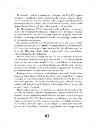 AMARRIBO Brasil




   O êxito do combate à corrupção realizado pela ASAJAN inspirou
cidadãos e cidadãs de outros municípios da região a criarem organi-
zações semelhantes em suas cidades. Elas surgiram em Montalvânia,
Itacarambi, Mirabela, Santa Cruz de Salinas, Diamantina, Ribeirão das
Neves, Montes Claros e Corinto. Outras estão em formação.
   Em Montalvânia, a VIDAC (Verdade, Independência e Desenvolvi-
mento da Associação Cochanina), identificou e denunciou diversas
irregularidades na aplicação de verbas públicas naquele município.
Dinheiro enviado pelo Governo Federal era desviado para o bolso de
agentes políticos corruptos.
   Fiscalização realizada pela Controladoria Geral da União (CGU)
confirmou as denúncias da VIDAC. As irregularidades constatadas pela
CGU serviram de base para ações de improbidade administrativa mo-
vidas pelo Ministério Público Federal contra o Prefeito, seus filhos e
outros integrantes de sua família.
   Devido, entre outras irregularidades, ao uso de veículos, máquinas
e funcionários públicos municipais para melhoria e recuperação de es-
tradas no interior da fazenda do Prefeito e seus filhos, eles foram con-
denados em primeira e segunda instâncias à perda da função pública,
proibição de contratar com o poder público, pagamento de multa e
proibidos de obter incentivos fiscais ou financeiros.
   Investigações preliminares conduzidas pela entidade Amigos Asso-
ciados de Santa Cruz de Salinas descobriu notas fiscais “frias” relativas
à compra de materiais escolares que possibilitaram o desvio de recursos
dos cofres públicos. O caso foi encaminhado para a Polícia Federal,
Ministério Público Federal, Ministério Público de Minas Gerais e Re-
ceitas Federal e Estadual.
   Mas nem tudo são flores no caminho dos ativistas da luta anticorrup-
ção. Em Itacarambi, o Prefeito empregou em cargos comissionados sete
dos oito membros da diretoria da recém-criada Associação dos Amigos
de Itacarambi (ASAITA). Restou apenas o presidente. Uma nova dire-
toria está em processo de formação, para que a entidade continue a
exercer suas atividades. Apesar da cooptação da maior parte dos inte-
grantes de sua diretoria, a entidade não parou de atuar. Seu presidente



                                82
 