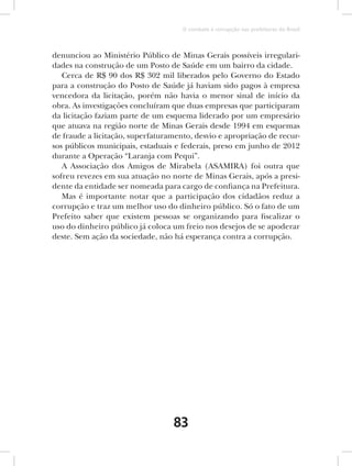 O combate à corrupção nas prefeituras do Brasil



denunciou ao Ministério Público de Minas Gerais possíveis irregulari-
dades na construção de um Posto de Saúde em um bairro da cidade.
   Cerca de R$ 90 dos R$ 302 mil liberados pelo Governo do Estado
para a construção do Posto de Saúde já haviam sido pagos à empresa
vencedora da licitação, porém não havia o menor sinal de início da
obra. As investigações concluíram que duas empresas que participaram
da licitação faziam parte de um esquema liderado por um empresário
que atuava na região norte de Minas Gerais desde 1994 em esquemas
de fraude a licitação, superfaturamento, desvio e apropriação de recur-
sos públicos municipais, estaduais e federais, preso em junho de 2012
durante a Operação “Laranja com Pequi”.
   A Associação dos Amigos de Mirabela (ASAMIRA) foi outra que
sofreu revezes em sua atuação no norte de Minas Gerais, após a presi-
dente da entidade ser nomeada para cargo de confiança na Prefeitura.
   Mas é importante notar que a participação dos cidadãos reduz a
corrupção e traz um melhor uso do dinheiro público. Só o fato de um
Prefeito saber que existem pessoas se organizando para fiscalizar o
uso do dinheiro público já coloca um freio nos desejos de se apoderar
deste. Sem ação da sociedade, não há esperança contra a corrupção.




                                  83
 